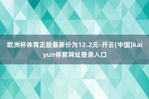 欧洲杯体育正股最新价为12.2元-开云(中国)kaiyun体育网址登录入口