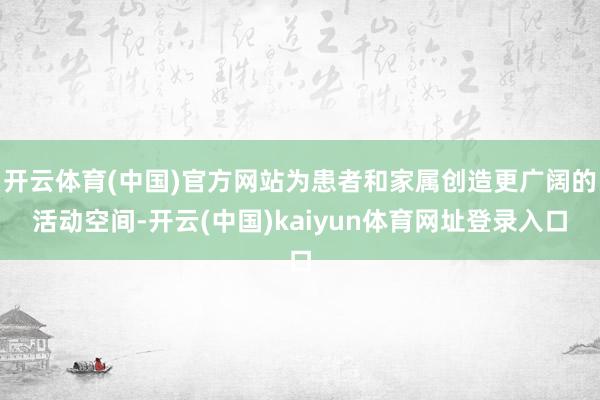 开云体育(中国)官方网站为患者和家属创造更广阔的活动空间-开云(中国)kaiyun体育网址登录入口