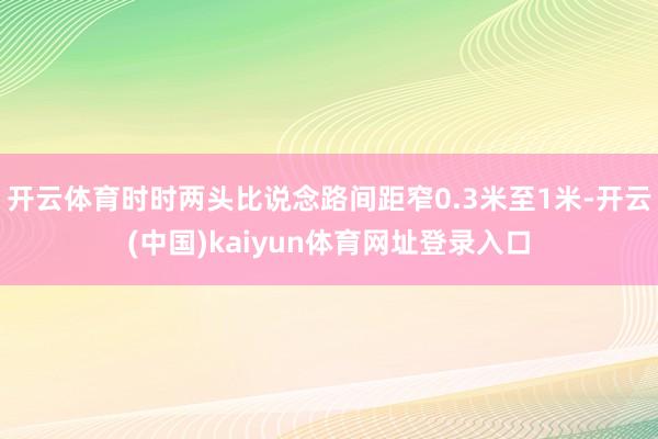开云体育时时两头比说念路间距窄0.3米至1米-开云(中国)kaiyun体育网址登录入口