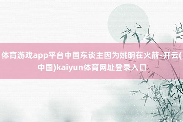 体育游戏app平台中国东谈主因为姚明在火箭-开云(中国)kaiyun体育网址登录入口