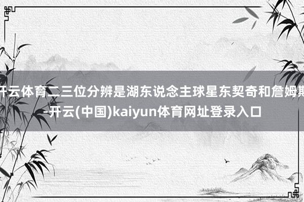 开云体育二三位分辨是湖东说念主球星东契奇和詹姆斯-开云(中国)kaiyun体育网址登录入口