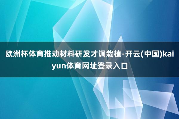 欧洲杯体育推动材料研发才调栽植-开云(中国)kaiyun体育网址登录入口