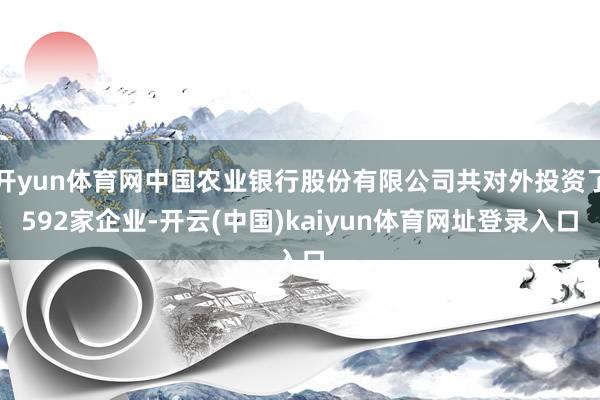 开yun体育网中国农业银行股份有限公司共对外投资了592家企业-开云(中国)kaiyun体育网址登录入口