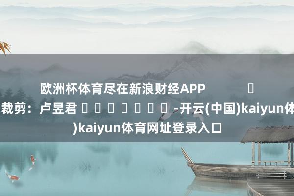 欧洲杯体育尽在新浪财经APP            						连累裁剪：卢昱君 							-开云(中国)kaiyun体育网址登录入口