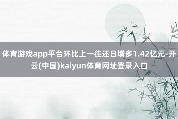 体育游戏app平台环比上一往还日增多1.42亿元-开云(中国)kaiyun体育网址登录入口