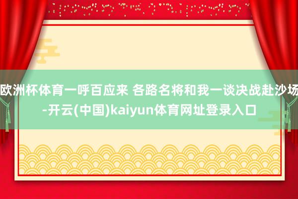 欧洲杯体育一呼百应来 各路名将和我一谈决战赴沙场-开云(中国)kaiyun体育网址登录入口