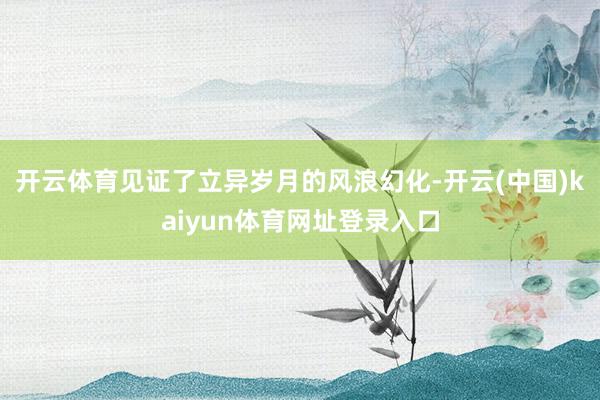 开云体育见证了立异岁月的风浪幻化-开云(中国)kaiyun体育网址登录入口