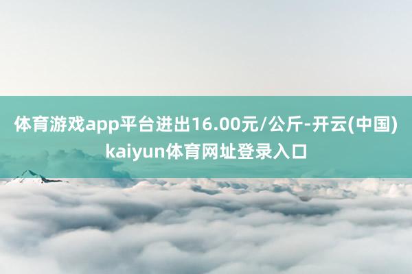 体育游戏app平台进出16.00元/公斤-开云(中国)kaiyun体育网址登录入口
