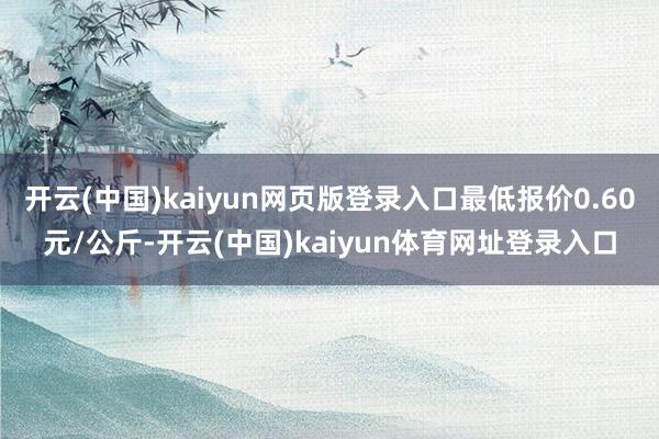开云(中国)kaiyun网页版登录入口最低报价0.60元/公斤-开云(中国)kaiyun体育网址登录入口