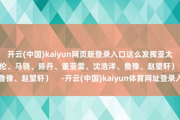 开云(中国)kaiyun网页版登录入口这么发挥亚太互助——（海报：殷哲伦、马骁、陈丹、董亚雷、沈浩洋、鲁豫、赵望轩）    -开云(中国)kaiyun体育网址登录入口