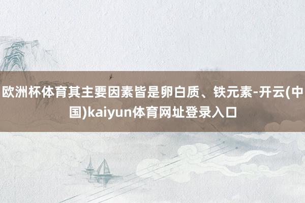 欧洲杯体育其主要因素皆是卵白质、铁元素-开云(中国)kaiyun体育网址登录入口