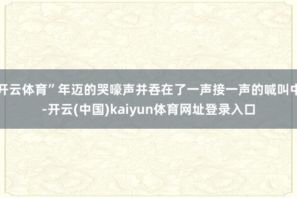 开云体育”年迈的哭嚎声并吞在了一声接一声的喊叫中-开云(中国)kaiyun体育网址登录入口