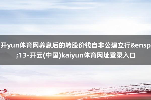 开yun体育网养息后的转股价钱自非公建立行&ensp;13-开云(中国)kaiyun体育网址登录入口