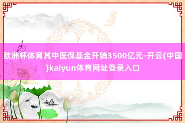 欧洲杯体育其中医保基金开销3500亿元-开云(中国)kaiyun体育网址登录入口