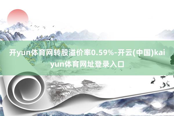 开yun体育网转股溢价率0.59%-开云(中国)kaiyun体育网址登录入口