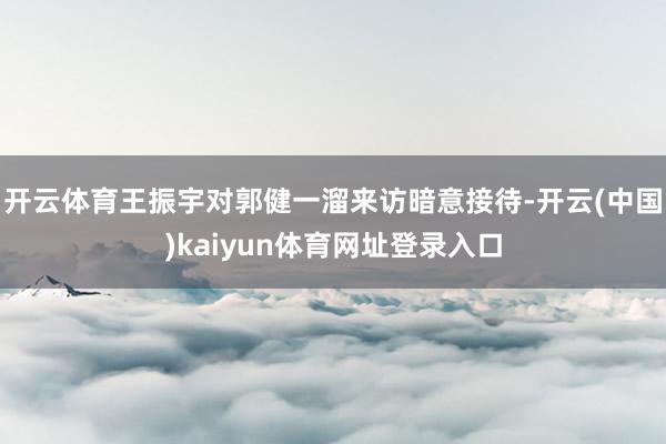 开云体育　　王振宇对郭健一溜来访暗意接待-开云(中国)kaiyun体育网址登录入口