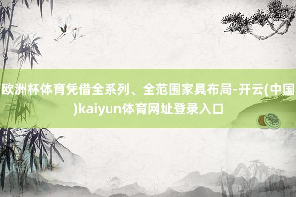 欧洲杯体育凭借全系列、全范围家具布局-开云(中国)kaiyun体育网址登录入口