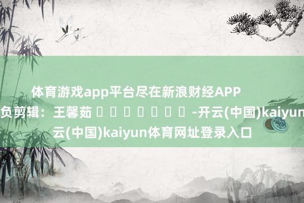 体育游戏app平台尽在新浪财经APP            						背负剪辑：王馨茹 							-开云(中国)kaiyun体育网址登录入口