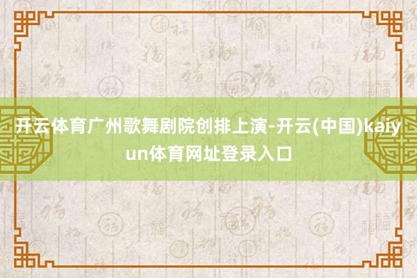 开云体育广州歌舞剧院创排上演-开云(中国)kaiyun体育网址登录入口