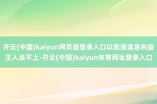 开云(中国)kaiyun网页版登录入口以致连遑急利益王人谈不上-开云(中国)kaiyun体育网址登录入口