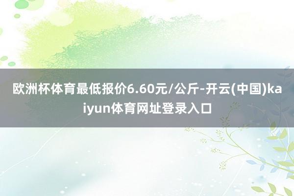 欧洲杯体育最低报价6.60元/公斤-开云(中国)kaiyun体育网址登录入口