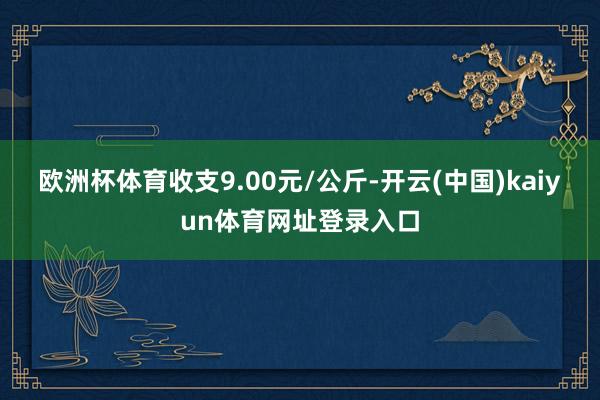 欧洲杯体育收支9.00元/公斤-开云(中国)kaiyun体育网址登录入口