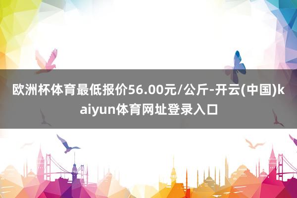 欧洲杯体育最低报价56.00元/公斤-开云(中国)kaiyun体育网址登录入口