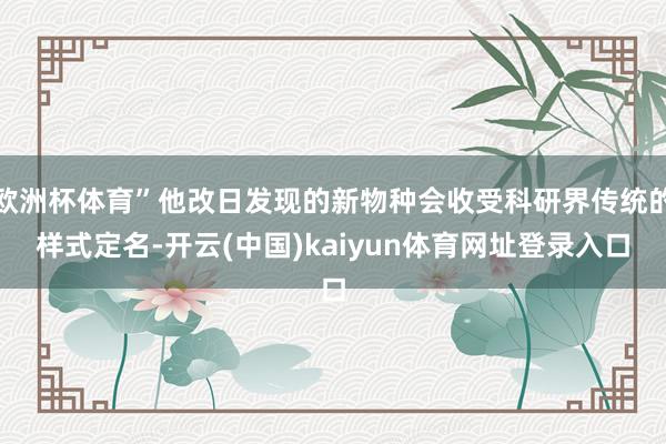 欧洲杯体育”他改日发现的新物种会收受科研界传统的样式定名-开云(中国)kaiyun体育网址登录入口