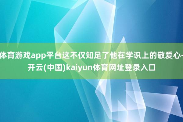 体育游戏app平台这不仅知足了他在学识上的敬爱心-开云(中国)kaiyun体育网址登录入口