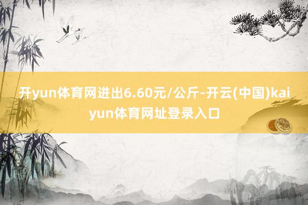 开yun体育网进出6.60元/公斤-开云(中国)kaiyun体育网址登录入口