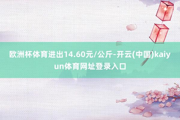 欧洲杯体育进出14.60元/公斤-开云(中国)kaiyun体育网址登录入口