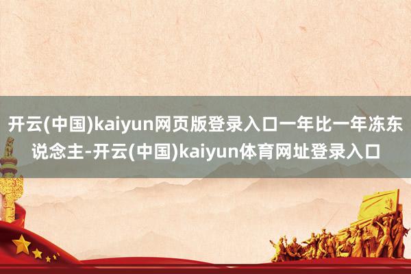开云(中国)kaiyun网页版登录入口一年比一年冻东说念主-开云(中国)kaiyun体育网址登录入口
