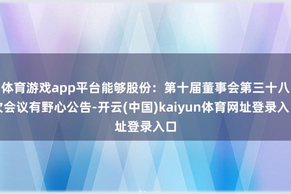 体育游戏app平台能够股份：第十届董事会第三十八次会议有野心公告-开云(中国)kaiyun体育网址登录入口