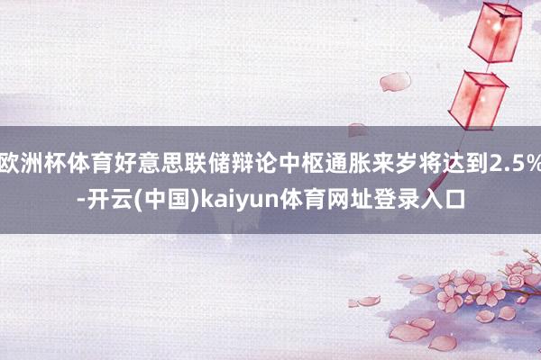 欧洲杯体育好意思联储辩论中枢通胀来岁将达到2.5%-开云(中国)kaiyun体育网址登录入口