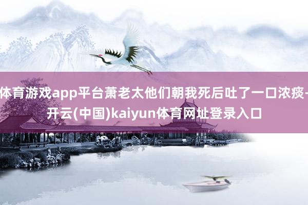 体育游戏app平台萧老太他们朝我死后吐了一口浓痰-开云(中国)kaiyun体育网址登录入口