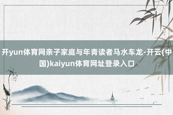 开yun体育网亲子家庭与年青读者马水车龙-开云(中国)kaiyun体育网址登录入口