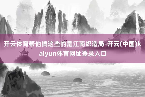 开云体育帮他搞这些的是江南织造局-开云(中国)kaiyun体育网址登录入口
