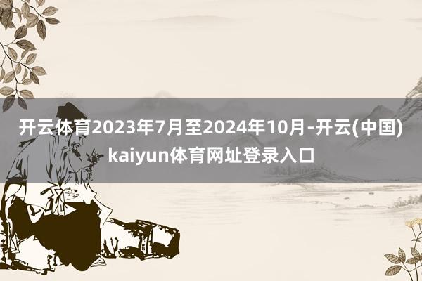 开云体育2023年7月至2024年10月-开云(中国)kaiyun体育网址登录入口