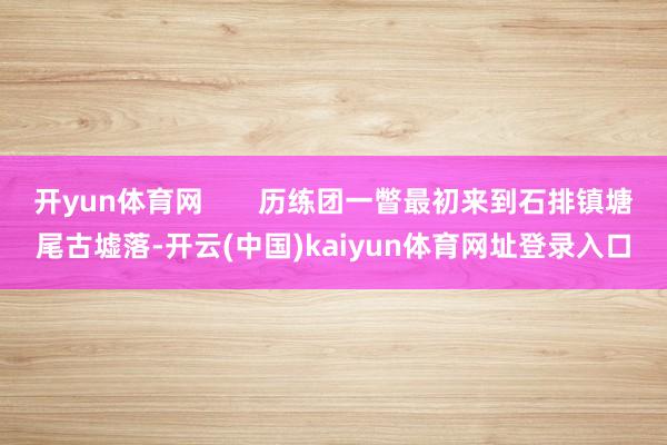 开yun体育网       历练团一瞥最初来到石排镇塘尾古墟落-开云(中国)kaiyun体育网址登录入口