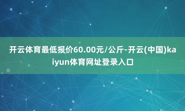 开云体育最低报价60.00元/公斤-开云(中国)kaiyun体育网址登录入口