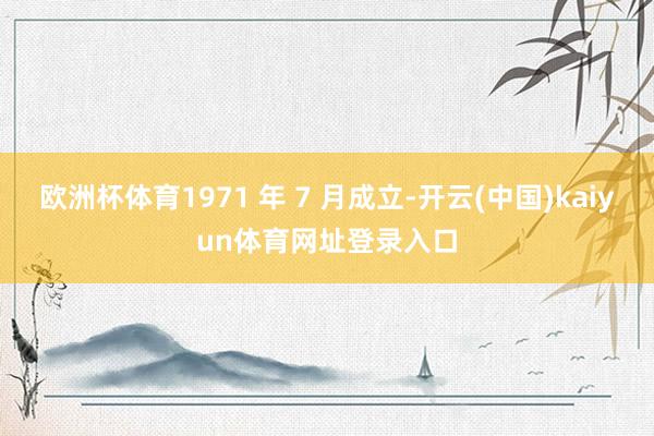 欧洲杯体育1971 年 7 月成立-开云(中国)kaiyun体育网址登录入口