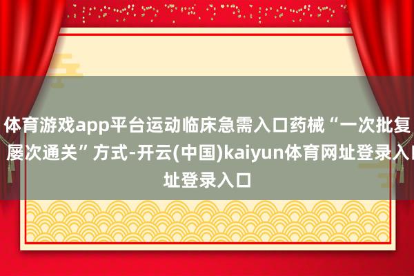 体育游戏app平台运动临床急需入口药械“一次批复、屡次通关”方式-开云(中国)kaiyun体育网址登录入口