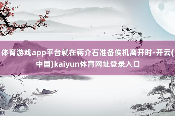 体育游戏app平台就在蒋介石准备俟机离开时-开云(中国)kaiyun体育网址登录入口
