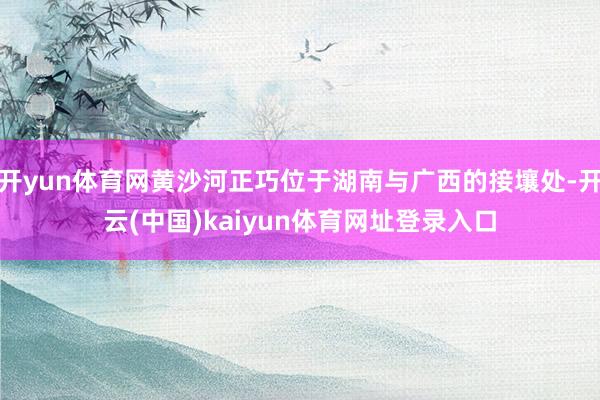 开yun体育网黄沙河正巧位于湖南与广西的接壤处-开云(中国)kaiyun体育网址登录入口