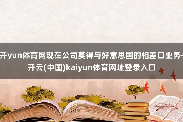 开yun体育网现在公司莫得与好意思国的相差口业务-开云(中国)kaiyun体育网址登录入口