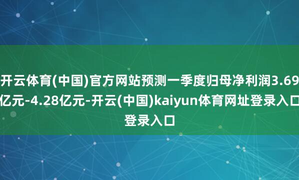 开云体育(中国)官方网站预测一季度归母净利润3.69亿元-4.28亿元-开云(中国)kaiyun体育网址登录入口
