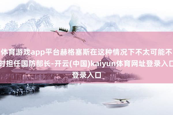 体育游戏app平台赫格塞斯在这种情况下不太可能不时担任国防部长-开云(中国)kaiyun体育网址登录入口