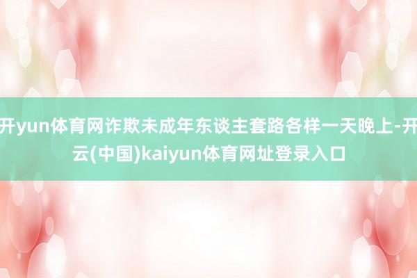 开yun体育网诈欺未成年东谈主套路各样一天晚上-开云(中国)kaiyun体育网址登录入口